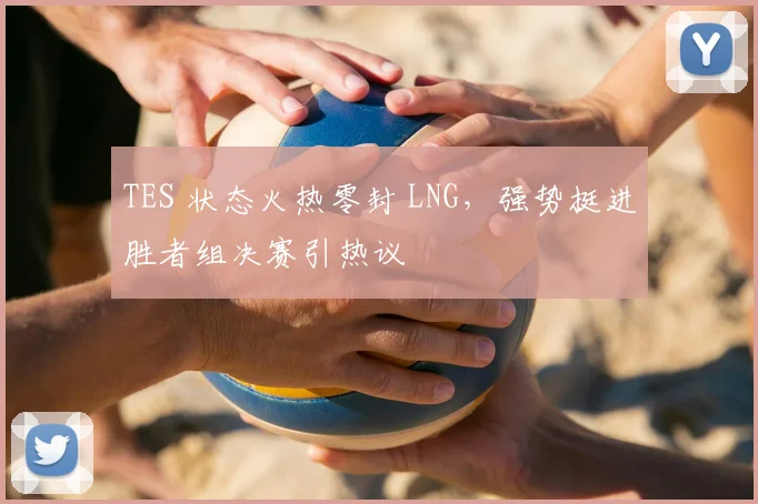 TES 状态火热零封 LNG,强势挺进胜者组决赛引热议