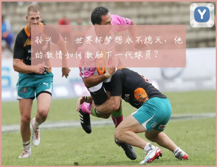 孙兴慜:世界杯梦想永不熄灭,他的激情如何激励下一代球员?
