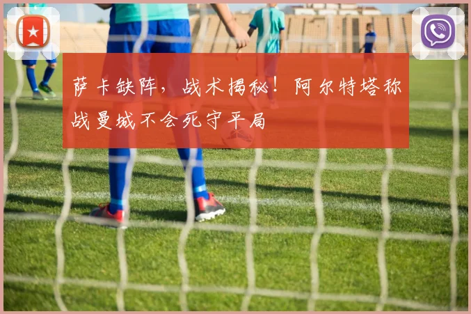 萨卡缺阵,战术揭秘!阿尔特塔称战曼城不会死守平局