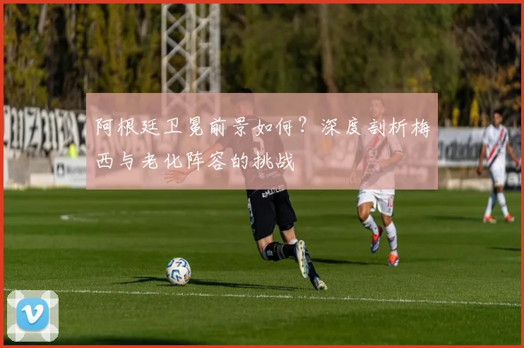 阿根廷卫冕前景如何?深度剖析梅西与老化阵容的挑战