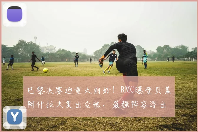 巴黎决赛迎重大利好!RMC曝登贝莱阿什拉夫复出合练,最强阵容浮出水面