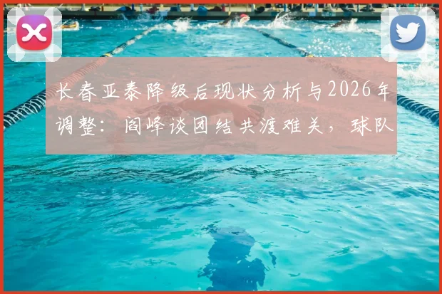 长春亚泰降级后现状分析与2026年调整:阎峰谈团结共渡难关,球队走出困境最新解读