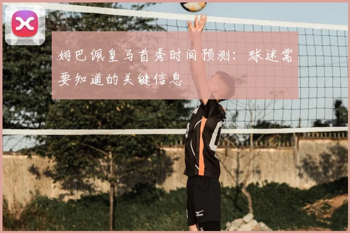 姆巴佩皇马首秀时间预测:球迷需要知道的关键信息