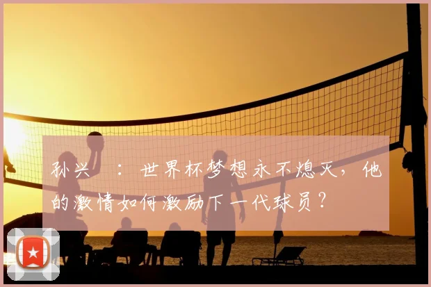 孙兴慜:世界杯梦想永不熄灭,他的激情如何激励下一代球员?