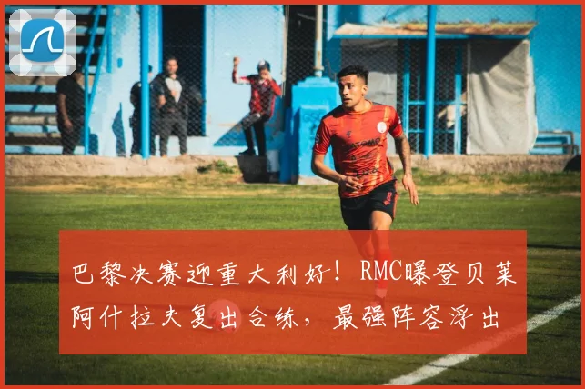 巴黎决赛迎重大利好!RMC曝登贝莱阿什拉夫复出合练,最强阵容浮出水面