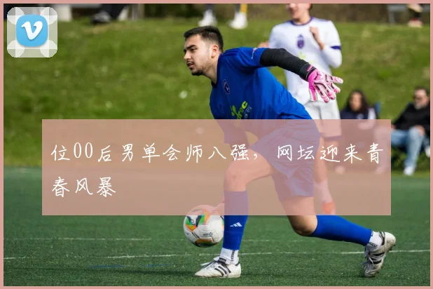 位00后男单会师八强，网坛迎来青春风暴