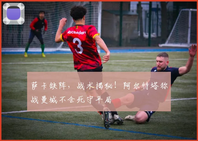 萨卡缺阵，战术揭秘！阿尔特塔称战曼城不会死守平局